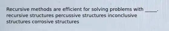 Recursive methods are efficient for solving problems with _____. recursive structures percussive structures inconclusive structures corrosive structures