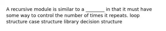 A recursive module is similar to a ________ in that it must have some way to control the number of times it repeats. loop structure case structure library decision structure