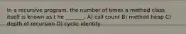 In a recursive program, the number of times a method class itself is known as t he _______. A) call count B) method heap C) depth of recursion D) cyclic identity