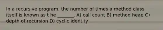 In a recursive program, the number of times a method class itself is known as t he _______. A) call count B) method heap C) depth of recursion D) cyclic identity