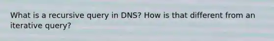 What is a recursive query in DNS? How is that different from an iterative query?