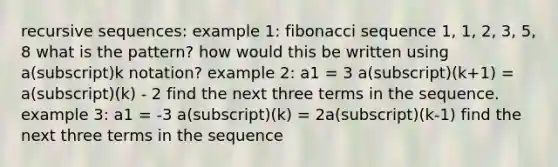 recursive sequences: example 1: fibonacci sequence 1, 1, 2, 3, 5, 8 what is the pattern? how would this be written using a(subscript)k notation? example 2: a1 = 3 a(subscript)(k+1) = a(subscript)(k) - 2 find the next three terms in the sequence. example 3: a1 = -3 a(subscript)(k) = 2a(subscript)(k-1) find the next three terms in the sequence