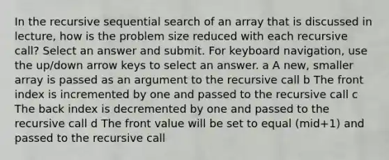 In the recursive sequential search of an array that is discussed in lecture, how is the problem size reduced with each recursive call? Select an answer and submit. For keyboard navigation, use the up/down arrow keys to select an answer. a A new, smaller array is passed as an argument to the recursive call b The front index is incremented by one and passed to the recursive call c The back index is decremented by one and passed to the recursive call d The front value will be set to equal (mid+1) and passed to the recursive call