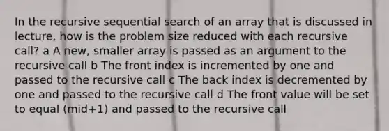 In the recursive sequential search of an array that is discussed in lecture, how is the problem size reduced with each recursive call? a A new, smaller array is passed as an argument to the recursive call b The front index is incremented by one and passed to the recursive call c The back index is decremented by one and passed to the recursive call d The front value will be set to equal (mid+1) and passed to the recursive call