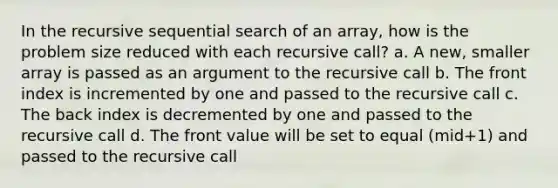 In the recursive sequential search of an array, how is the problem size reduced with each recursive call? a. A new, smaller array is passed as an argument to the recursive call b. The front index is incremented by one and passed to the recursive call c. The back index is decremented by one and passed to the recursive call d. The front value will be set to equal (mid+1) and passed to the recursive call