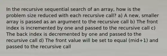 In the recursive sequential search of an array, how is the problem size reduced with each recursive call? a) A new, smaller array is passed as an argument to the recursive call b) The front index is incremented by one and passed to the recursive call c) The back index is decremented by one and passed to the recursive call d) The front value will be set to equal (mid+1) and passed to the recursive call