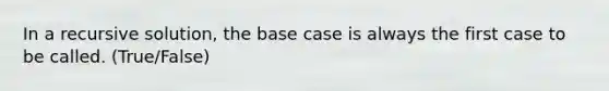 In a recursive solution, the base case is always the first case to be called. (True/False)