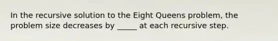 In the recursive solution to the Eight Queens problem, the problem size decreases by _____ at each recursive step.