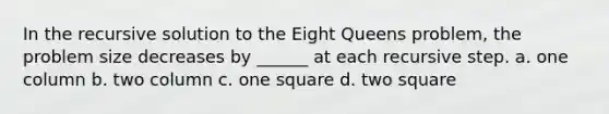 In the recursive solution to the Eight Queens problem, the problem size decreases by ______ at each recursive step. a. one column b. two column c. one square d. two square