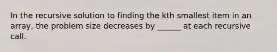 In the recursive solution to finding the kth smallest item in an array, the problem size decreases by ______ at each recursive call.