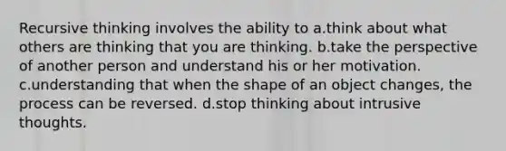 Recursive thinking involves the ability to a.think about what others are thinking that you are thinking. b.take the perspective of another person and understand his or her motivation. c.understanding that when the shape of an object changes, the process can be reversed. d.stop thinking about intrusive thoughts.