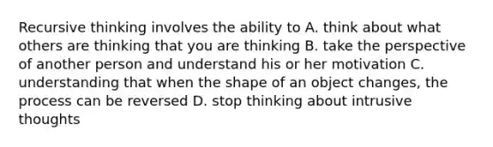 Recursive thinking involves the ability to A. think about what others are thinking that you are thinking B. take the perspective of another person and understand his or her motivation C. understanding that when the shape of an object changes, the process can be reversed D. stop thinking about intrusive thoughts