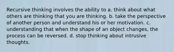 Recursive thinking involves the ability to a. think about what others are thinking that you are thinking. b. take the perspective of another person and understand his or her motivation. c. understanding that when the shape of an object changes, the process can be reversed. d. stop thinking about intrusive thoughts.