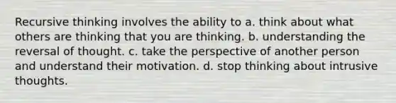 Recursive thinking involves the ability to a. think about what others are thinking that you are thinking. b. understanding the reversal of thought. c. take the perspective of another person and understand their motivation. d. stop thinking about intrusive thoughts.