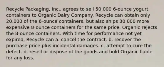 Recycle Packaging, Inc., agrees to sell 50,000 6-ounce yogurt containers to Organic Dairy Company. Recycle can obtain only 20,000 of the 6-ounce containers, but also ships 30,000 more expensive 8-ounce containers for the same price. Organic rejects the 8-ounce containers. With time for performance not yet expired, Recycle can a. cancel the contract. b. recover the purchase price plus incidental damages. c. attempt to cure the defect. d. resell or dispose of the goods and hold Organic liable for any loss.