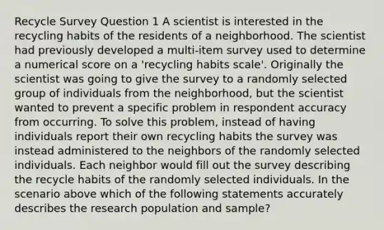 Recycle Survey Question 1 A scientist is interested in the recycling habits of the residents of a neighborhood. The scientist had previously developed a multi-item survey used to determine a numerical score on a 'recycling habits scale'. Originally the scientist was going to give the survey to a randomly selected group of individuals from the neighborhood, but the scientist wanted to prevent a specific problem in respondent accuracy from occurring. To solve this problem, instead of having individuals report their own recycling habits the survey was instead administered to the neighbors of the randomly selected individuals. Each neighbor would fill out the survey describing the recycle habits of the randomly selected individuals. In the scenario above which of the following statements accurately describes the research population and sample?