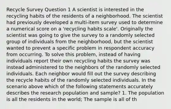 Recycle Survey Question 1 A scientist is interested in the recycling habits of the residents of a neighborhood. The scientist had previously developed a multi-item survey used to determine a numerical score on a 'recycling habits scale'. Originally the scientist was going to give the survey to a randomly selected group of individuals from the neighborhood, but the scientist wanted to prevent a specific problem in respondent accuracy from occurring. To solve this problem, instead of having individuals report their own recycling habits the survey was instead administered to the neighbors of the randomly selected individuals. Each neighbor would fill out the survey describing the recycle habits of the randomly selected individuals. In the scenario above which of the following statements accurately describes the research population and sample? 1. The population is all the residents in the world; The sample is all of th