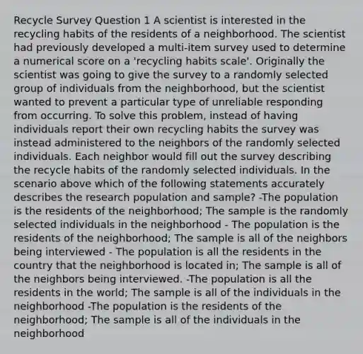 Recycle Survey Question 1 A scientist is interested in the recycling habits of the residents of a neighborhood. The scientist had previously developed a multi-item survey used to determine a numerical score on a 'recycling habits scale'. Originally the scientist was going to give the survey to a randomly selected group of individuals from the neighborhood, but the scientist wanted to prevent a particular type of unreliable responding from occurring. To solve this problem, instead of having individuals report their own recycling habits the survey was instead administered to the neighbors of the randomly selected individuals. Each neighbor would fill out the survey describing the recycle habits of the randomly selected individuals. In the scenario above which of the following statements accurately describes the research population and sample? -The population is the residents of the neighborhood; The sample is the randomly selected individuals in the neighborhood - The population is the residents of the neighborhood; The sample is all of the neighbors being interviewed - The population is all the residents in the country that the neighborhood is located in; The sample is all of the neighbors being interviewed. -The population is all the residents in the world; The sample is all of the individuals in the neighborhood -The population is the residents of the neighborhood; The sample is all of the individuals in the neighborhood