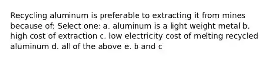 Recycling aluminum is preferable to extracting it from mines because of: Select one: a. aluminum is a light weight metal b. high cost of extraction c. low electricity cost of melting recycled aluminum d. all of the above e. b and c