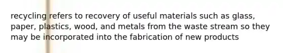 recycling refers to recovery of useful materials such as glass, paper, plastics, wood, and metals from the waste stream so they may be incorporated into the fabrication of new products