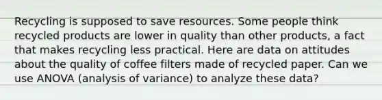 Recycling is supposed to save resources. Some people think recycled products are lower in quality than other products, a fact that makes recycling less practical. Here are data on attitudes about the quality of coffee filters made of recycled paper. Can we use ANOVA (analysis of variance) to analyze these data?