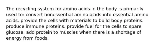 The recycling system for amino acids in the body is primarily used to:​ ​convert nonessential amino acids into essential amino acids. ​provide the cells with materials to build body proteins. ​produce immune proteins. ​provide fuel for the cells to spare glucose. ​add protein to muscles when there is a shortage of energy from foods.