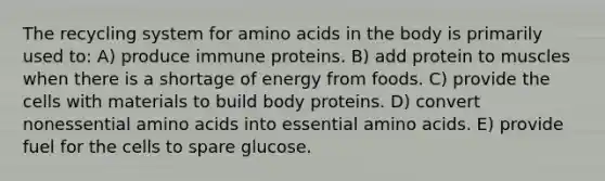 The recycling system for amino acids in the body is primarily used to: A) produce immune proteins. B) add protein to muscles when there is a shortage of energy from foods. C) provide the cells with materials to build body proteins. D) convert nonessential amino acids into essential amino acids. E) provide fuel for the cells to spare glucose.