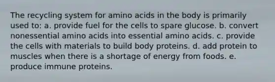 The recycling system for amino acids in the body is primarily used to:​ a. ​provide fuel for the cells to spare glucose. b. ​convert nonessential amino acids into essential amino acids. c. ​provide the cells with materials to build body proteins. d. ​add protein to muscles when there is a shortage of energy from foods. e. ​produce immune proteins.