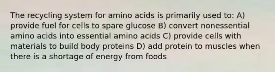 The recycling system for amino acids is primarily used to: A) provide fuel for cells to spare glucose B) convert nonessential amino acids into essential amino acids C) provide cells with materials to build body proteins D) add protein to muscles when there is a shortage of energy from foods