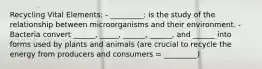 Recycling Vital Elements: - _________: is the study of the relationship between microorganisms and their environment. - Bacteria convert ______, _____, ______, ______, and ______ into forms used by plants and animals (are crucial to recycle the energy from producers and consumers = _________)