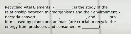 Recycling Vital Elements: - _________: is the study of the relationship between microorganisms and their environment. - Bacteria convert ______, _____, ______, ______, and ______ into forms used by plants and animals (are crucial to recycle the energy from producers and consumers = _________)