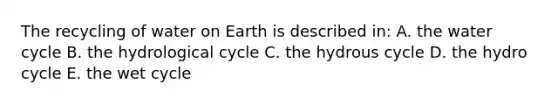 The recycling of water on Earth is described in: A. the water cycle B. the hydrological cycle C. the hydrous cycle D. the hydro cycle E. the wet cycle