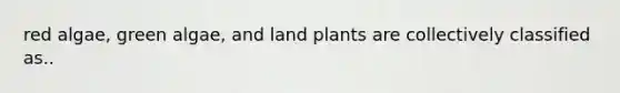 red algae, green algae, and land plants are collectively classified as..