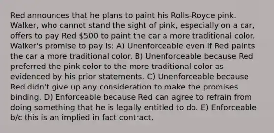 Red announces that he plans to paint his Rolls-Royce pink. Walker, who cannot stand the sight of pink, especially on a car, offers to pay Red 500 to paint the car a more traditional color. Walker's promise to pay is: A) Unenforceable even if Red paints the car a more traditional color. B) Unenforceable because Red preferred the pink color to the more traditional color as evidenced by his prior statements. C) Unenforceable because Red didn't give up any consideration to make the promises binding. D) Enforceable because Red can agree to refrain from doing something that he is legally entitled to do. E) Enforceable b/c this is an implied in fact contract.