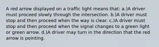 A red arrow displayed on a traffic light means that: a.)A driver must proceed slowly through the intersection. b.)A driver must stop and then proceed when the way is clear. c.)A driver must stop and then proceed when the signal changes to a green light or green arrow. d.)A driver may turn in the direction that the red arrow is pointing.