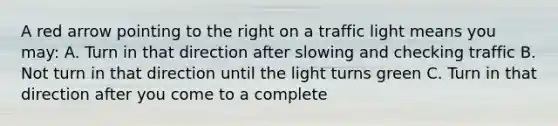 A red arrow pointing to the right on a traffic light means you may: A. Turn in that direction after slowing and checking traffic B. Not turn in that direction until the light turns green C. Turn in that direction after you come to a complete