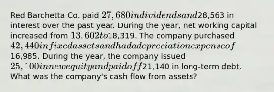 Red Barchetta Co. paid 27,680 in dividends and28,563 in interest over the past year. During the year, net working capital increased from 13,602 to18,319. The company purchased 42,440 in fixed assets and had a depreciation expense of16,985. During the year, the company issued 25,100 in new equity and paid off21,140 in long-term debt. What was the company's cash flow from assets?