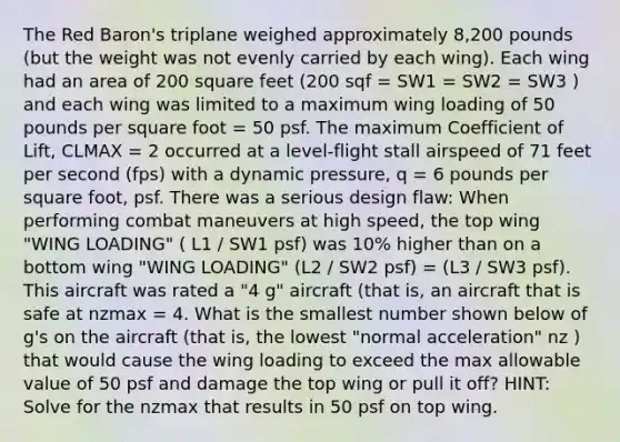 The Red Baron's triplane weighed approximately 8,200 pounds (but the weight was not evenly carried by each wing). Each wing had an area of 200 square feet (200 sqf = SW1 = SW2 = SW3 ) and each wing was limited to a maximum wing loading of 50 pounds per square foot = 50 psf. The maximum Coefficient of Lift, CLMAX = 2 occurred at a level-flight stall airspeed of 71 feet per second (fps) with a dynamic pressure, q = 6 pounds per square foot, psf. There was a serious design flaw: When performing combat maneuvers at high speed, the top wing "WING LOADING" ( L1 / SW1 psf) was 10% higher than on a bottom wing "WING LOADING" (L2 / SW2 psf) = (L3 / SW3 psf). This aircraft was rated a "4 g" aircraft (that is, an aircraft that is safe at nzmax = 4. What is the smallest number shown below of g's on the aircraft (that is, the lowest "normal acceleration" nz ) that would cause the wing loading to exceed the max allowable value of 50 psf and damage the top wing or pull it off? HINT: Solve for the nzmax that results in 50 psf on top wing.