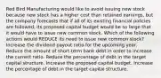 Red Bird Manufacturing would like to avoid issuing new stock because new stock has a higher cost than retained earnings, but the company forecasts that if all of its existing financial policies are followed, its proposed capital budget would be so large that it would have to issue new common stock. Which of the following actions would REDUCE its need to issue new common stock? Increase the dividend payout ratio for the upcoming year. Reduce the amount of short-term bank debt in order to increase the current ratio. Reduce the percentage of debt in the target capital structure. Increase the proposed capital budget. Increase the percentage of debt in the target capital structure.