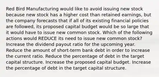 Red Bird Manufacturing would like to avoid issuing new stock because new stock has a higher cost than retained earnings, but the company forecasts that if all of its existing financial policies are followed, its proposed capital budget would be so large that it would have to issue new common stock. Which of the following actions would REDUCE its need to issue new common stock? Increase the dividend payout ratio for the upcoming year. Reduce the amount of short-term bank debt in order to increase the current ratio. Reduce the percentage of debt in the target capital structure. Increase the proposed capital budget. Increase the percentage of debt in the target capital structure.