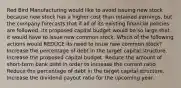 Red Bird Manufacturing would like to avoid issuing new stock because new stock has a higher cost than retained earnings, but the company forecasts that if all of its existing financial policies are followed, its proposed capital budget would be so large that it would have to issue new common stock. Which of the following actions would REDUCE its need to issue new common stock? Increase the percentage of debt in the target capital structure. Increase the proposed capital budget. Reduce the amount of short-term bank debt in order to increase the current ratio. Reduce the percentage of debt in the target capital structure. Increase the dividend payout ratio for the upcoming year.