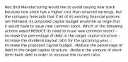 Red Bird Manufacturing would like to avoid issuing new stock because new stock has a higher cost than retained earnings, but the company forecasts that if all of its existing financial policies are followed, its proposed capital budget would be so large that it would have to issue new common stock. Which of the following actions would REDUCE its need to issue new common stock? -Increase the percentage of debt in the target capital structure. -Increase the dividend payout ratio for the upcoming year. -Increase the proposed capital budget. -Reduce the percentage of debt in the target capital structure. -Reduce the amount of short-term bank debt in order to increase the current ratio.