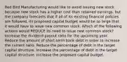 Red Bird Manufacturing would like to avoid issuing new stock because new stock has a higher cost than retained earnings, but the company forecasts that if all of its existing financial policies are followed, its proposed capital budget would be so large that it would have to issue new common stock. Which of the following actions would REDUCE its need to issue new common stock? Increase the dividend payout ratio for the upcoming year. Reduce the amount of short-term bank debt in order to increase the current ratio. Reduce the percentage of debt in the target capital structure. Increase the percentage of debt in the target capital structure. Increase the proposed capital budget.