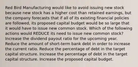 Red Bird Manufacturing would like to avoid issuing new stock because new stock has a higher cost than retained earnings, but the company forecasts that if all of its existing financial policies are followed, its proposed capital budget would be so large that it would have to issue new common stock. Which of the following actions would REDUCE its need to issue new common stock? Increase the dividend payout ratio for the upcoming year. Reduce the amount of short-term bank debt in order to increase the current ratio. Reduce the percentage of debt in the target capital structure. Increase the percentage of debt in the target capital structure. Increase the proposed capital budget.