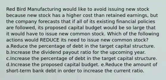 Red Bird Manufacturing would like to avoid issuing new stock because new stock has a higher cost than retained earnings, but the company forecasts that if all of its existing financial policies are followed, its proposed capital budget would be so large that it would have to issue new common stock. Which of the following actions would REDUCE its need to issue new common stock? a.Reduce the percentage of debt in the target capital structure. b.Increase the dividend payout ratio for the upcoming year. c.Increase the percentage of debt in the target capital structure. d.Increase the proposed capital budget. e.Reduce the amount of short-term bank debt in order to increase the current ratio.