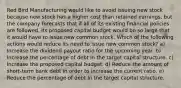 Red Bird Manufacturing would like to avoid issuing new stock because new stock has a higher cost than retained earnings, but the company forecasts that if all of its existing financial policies are followed, its proposed capital budget would be so large that it would have to issue new common stock. Which of the following actions would reduce its need to issue new common stock? a) Increase the dividend payout ratio for the upcoming year. b) Increase the percentage of debt in the target capital structure. c) Increase the proposed capital budget. d) Reduce the amount of short-term bank debt in order to increase the current ratio. e) Reduce the percentage of debt in the target capital structure.