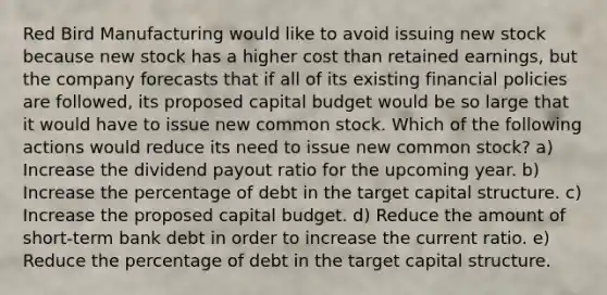 Red Bird Manufacturing would like to avoid issuing new stock because new stock has a higher cost than retained earnings, but the company forecasts that if all of its existing financial policies are followed, its proposed capital budget would be so large that it would have to issue new common stock. Which of the following actions would reduce its need to issue new common stock? a) Increase the dividend payout ratio for the upcoming year. b) Increase the percentage of debt in the target capital structure. c) Increase the proposed capital budget. d) Reduce the amount of short-term bank debt in order to increase the current ratio. e) Reduce the percentage of debt in the target capital structure.