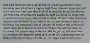 Red Bird Manufacturing would like to avoid issuing new stock because new stock has a higher cost than retained earnings, but the company forecasts that if all of its existing financial policies are followed, its proposed capital budget would be so large that it would have to issue new common stock. Which of the following actions would REDUCE its need to issue new common stock? A) Increase the proposed capital budget. B) Reduce the amount of short-term bank debt in order to increase the current ratio. C) Increase the percentage of debt in the target capital structure. D) Increase the dividend payout ratio for the upcoming year. E) Reduce the percentage of debt in the target capital structure.