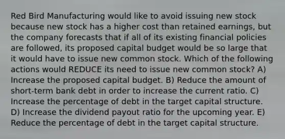 Red Bird Manufacturing would like to avoid issuing new stock because new stock has a higher cost than retained earnings, but the company forecasts that if all of its existing financial policies are followed, its proposed capital budget would be so large that it would have to issue new common stock. Which of the following actions would REDUCE its need to issue new common stock? A) Increase the proposed capital budget. B) Reduce the amount of short-term bank debt in order to increase the current ratio. C) Increase the percentage of debt in the target capital structure. D) Increase the dividend payout ratio for the upcoming year. E) Reduce the percentage of debt in the target capital structure.