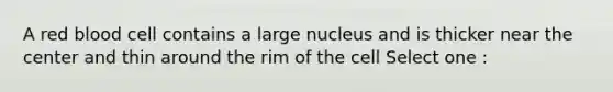 A red blood cell contains a large nucleus and is thicker near the center and thin around the rim of the cell Select one :